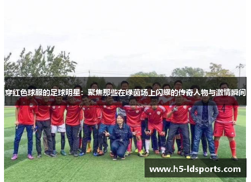 穿红色球服的足球明星：聚焦那些在绿茵场上闪耀的传奇人物与激情瞬间