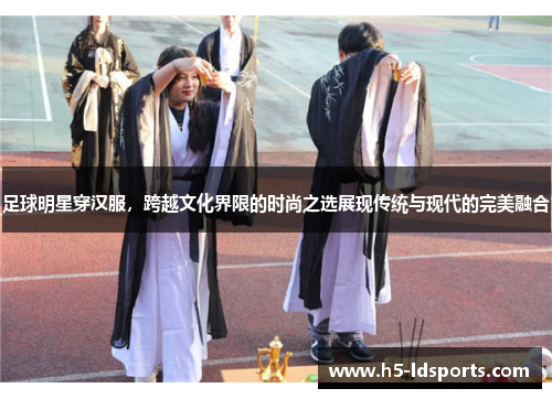 足球明星穿汉服，跨越文化界限的时尚之选展现传统与现代的完美融合
