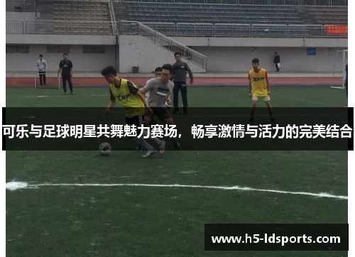 可乐与足球明星共舞魅力赛场，畅享激情与活力的完美结合