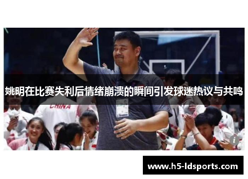 姚明在比赛失利后情绪崩溃的瞬间引发球迷热议与共鸣