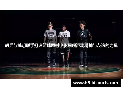 胡兵与姚明联手打造篮球题材电影展现运动精神与友谊的力量