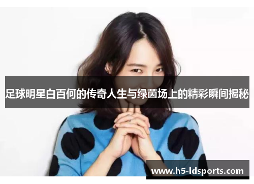 足球明星白百何的传奇人生与绿茵场上的精彩瞬间揭秘