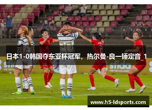 日本1-0韩国夺东亚杯冠军，热尔曼-良一锤定音_1